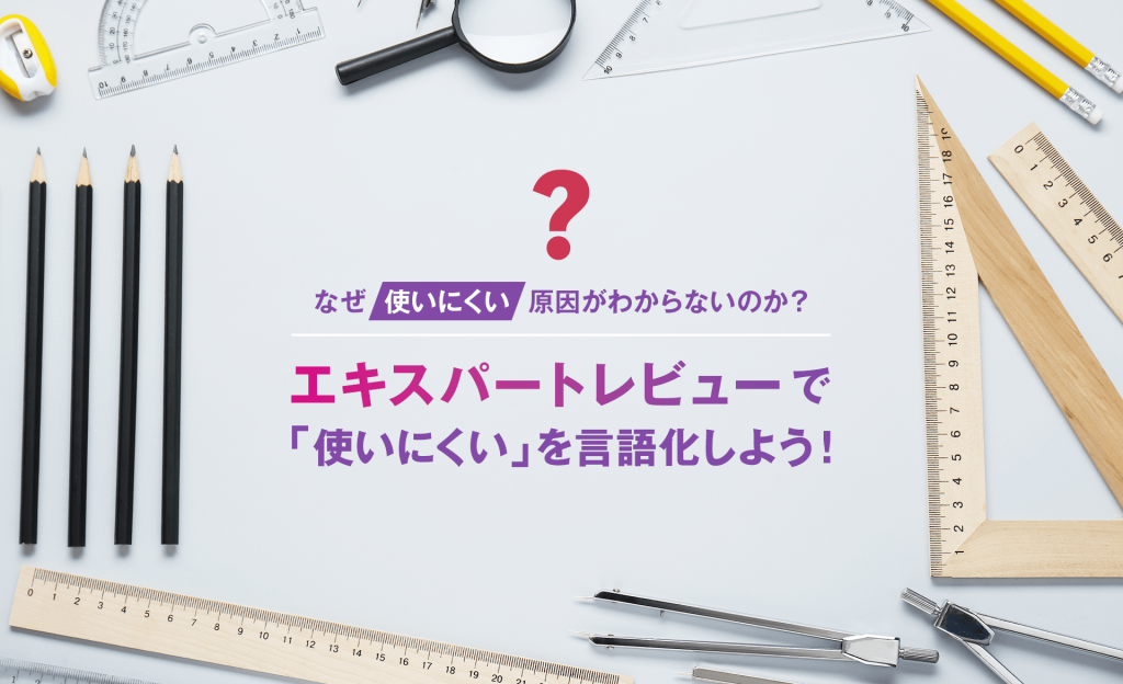 なぜ「使いにくい」原因がわからないのか？ エキスパートレビューで「使いにくい」を言語化しよう