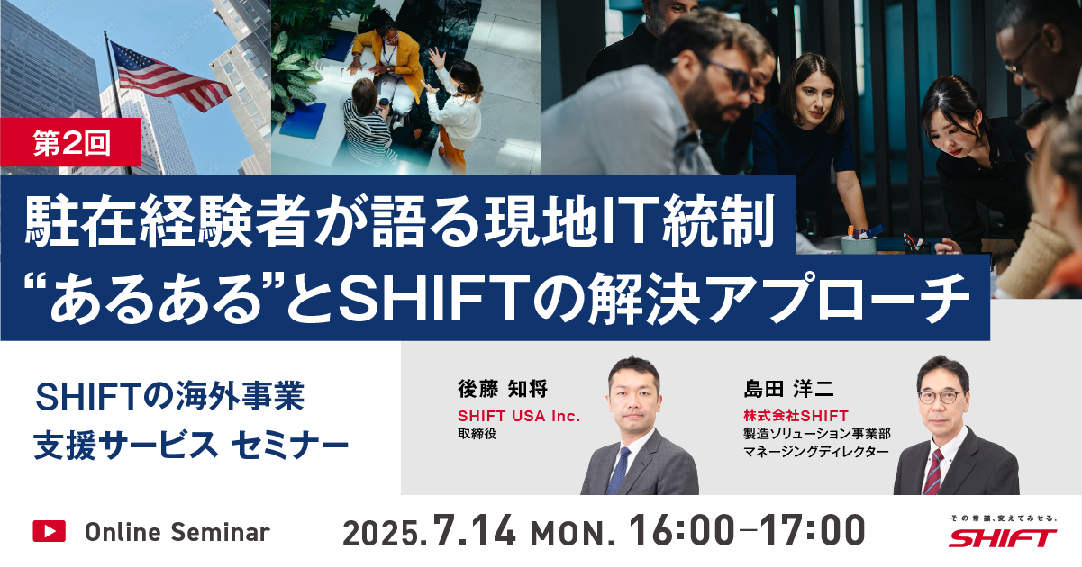 SHIFTの海外事業支援サービスセミナー第1回：日系企業のためのグローバルITガバナンス入門第2回：駐在経験者が語る現地IT統制”あるある”とSHIFTの解決アプローチ第3回：海外拠点でのソフトウェア品質管理とコスト最適化第4回：クロスボーダーM&Aにおけるリスクとその対策