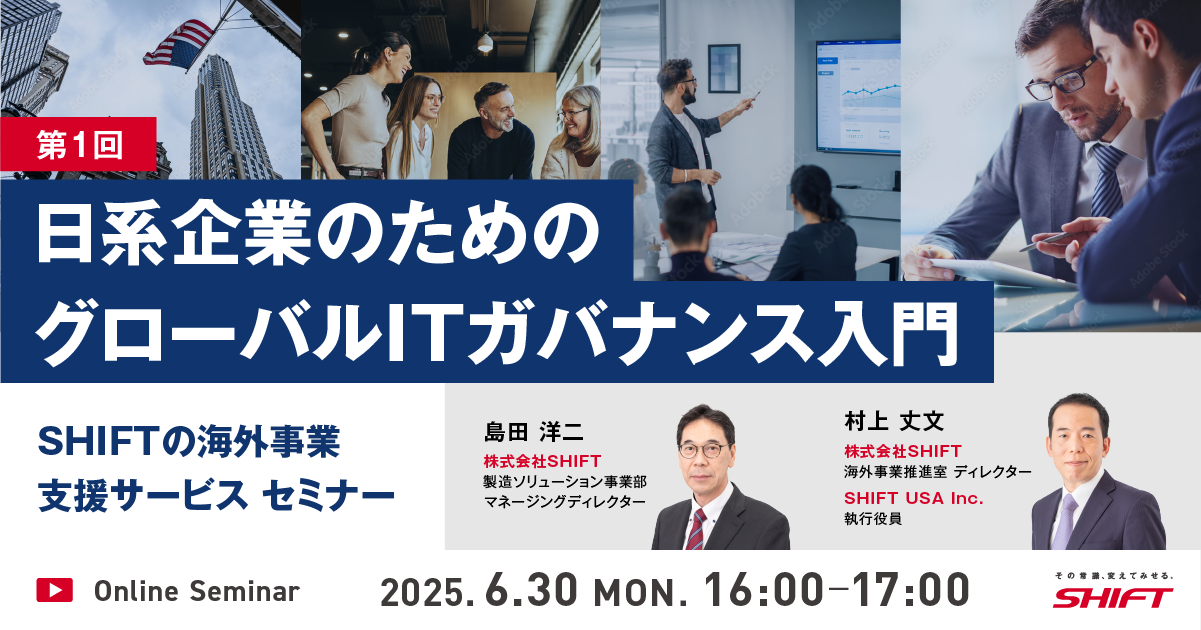 SHIFTの海外事業支援サービスセミナー第1回：日系企業のためのグローバルITガバナンス入門第2回：駐在経験者が語る現地IT統制”あるある”とSHIFTの解決アプローチ第3回：海外拠点でのソフトウェア品質管理とコスト最適化第4回：クロスボーダーM&Aにおけるリスクとその対策